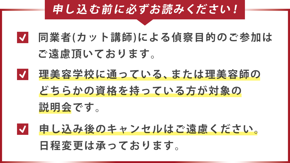 申し込む前に必ずお読みください！同業者（カット講師）による偵察目的のご参加はご遠慮頂いております。理美容学校に通っている、または理美容師のどちらかの資格を持っている方が対象の説明会です。申し込み後のキャンセルはご遠慮ください。日程変更は承っております。